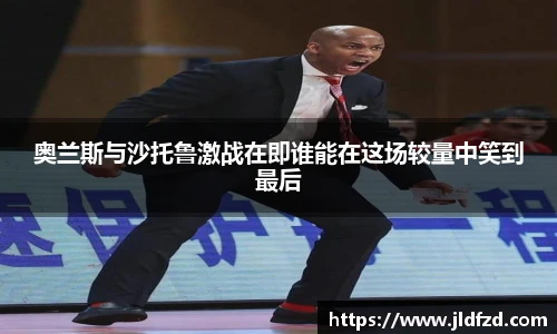 奥兰斯与沙托鲁激战在即谁能在这场较量中笑到最后