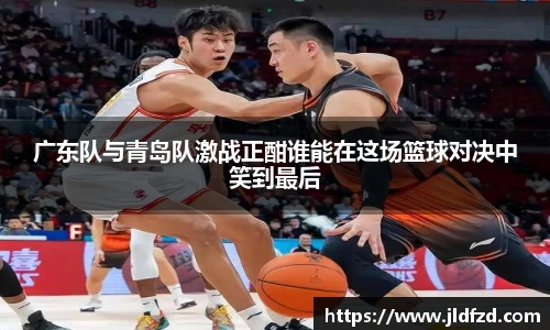 广东队与青岛队激战正酣谁能在这场篮球对决中笑到最后